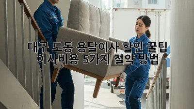 대구 도동 용달이사 할인 꿀팁! 이사비용 5가지 절약 방법